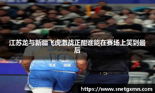 江苏龙与新疆飞虎激战正酣谁能在赛场上笑到最后